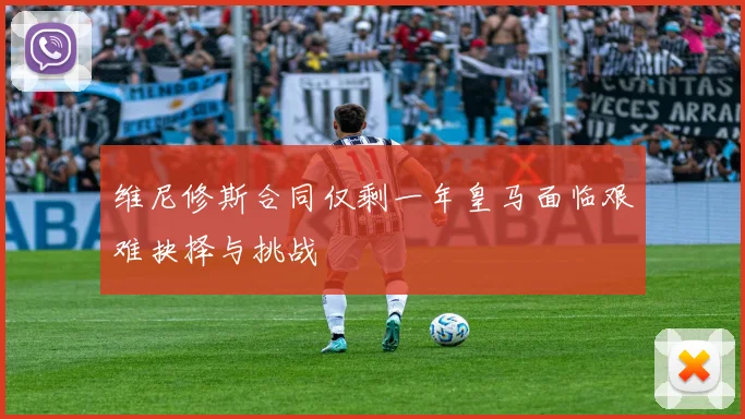 维尼修斯合同仅剩一年皇马面临艰难抉择与挑战