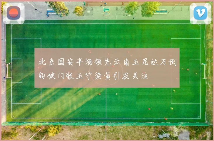 北京国安半场领先云南玉昆达万倒钩破门张玉宁染黄引发关注