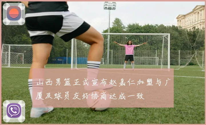 山西男篮正式宣布赵嘉仁加盟与广厦及球员友好协商达成一致